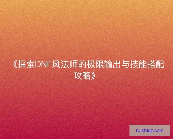 《探索DNF风法师的极限输出与技能搭配攻略》 《探索DNF风法师的极限输出与技能搭配攻略》