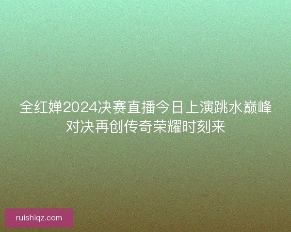 全红婵2024决赛直播今日上演跳水巅峰对决再创传奇荣耀时刻来