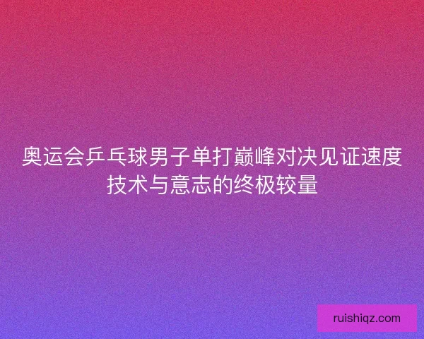 奥运会乒乓球男子单打巅峰对决见证速度技术与意志的终极较量