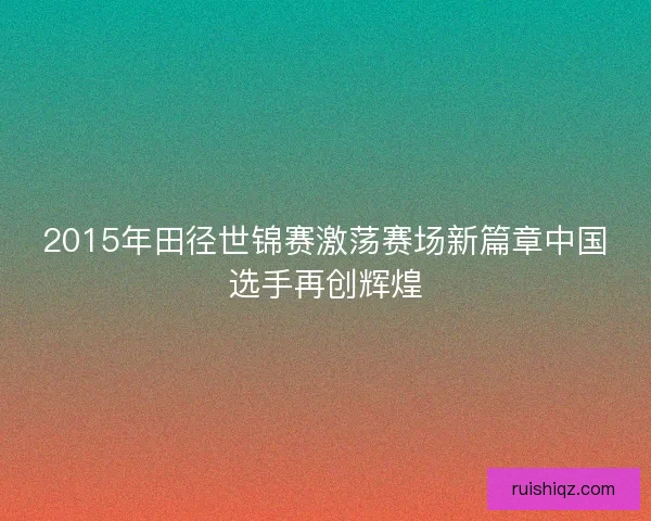 2015年田径世锦赛激荡赛场新篇章中国选手再创辉煌
