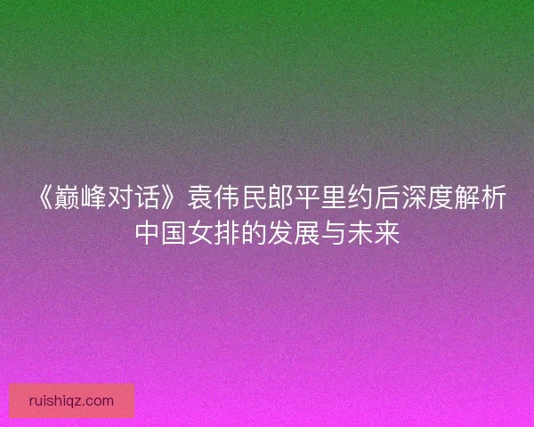 《巅峰对话》袁伟民郎平里约后深度解析中国女排的发展与未来