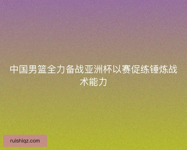 中国男篮全力备战亚洲杯以赛促练锤炼战术能力