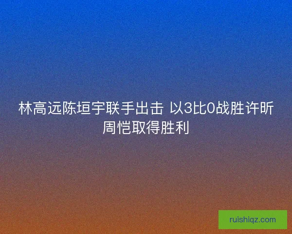 林高远陈垣宇联手出击 以3比0战胜许昕周恺取得胜利