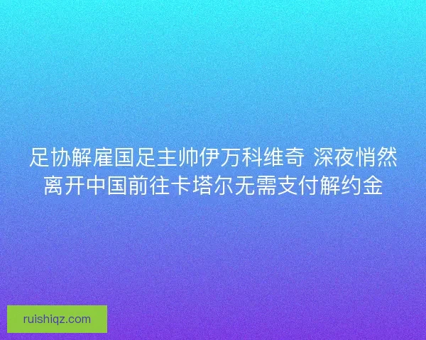 足协解雇国足主帅伊万科维奇 深夜悄然离开中国前往卡塔尔无需支付解约金 足协解雇国足主帅伊万科维奇 深夜悄然离开中国前往卡塔尔无需支付解约金