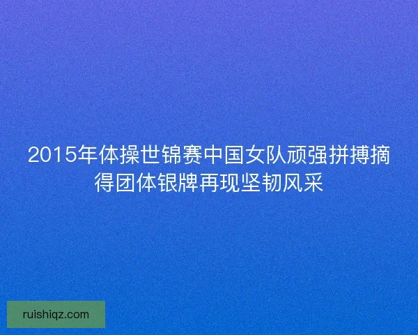 2015年体操世锦赛中国女队顽强拼搏摘得团体银牌再现坚韧风采