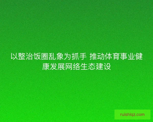 以整治饭圈乱象为抓手 推动体育事业健康发展网络生态建设