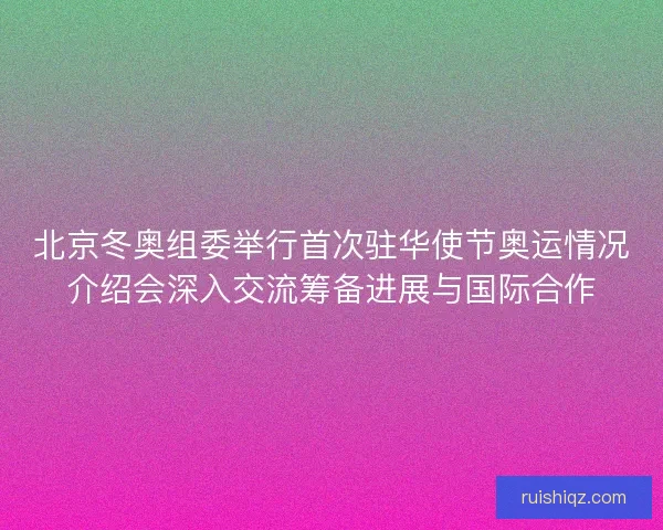 北京冬奥组委举行首次驻华使节奥运情况介绍会深入交流筹备进展与国际合作 北京冬奥组委举行首次驻华使节奥运情况介绍会深入交流筹备进展与国际合作