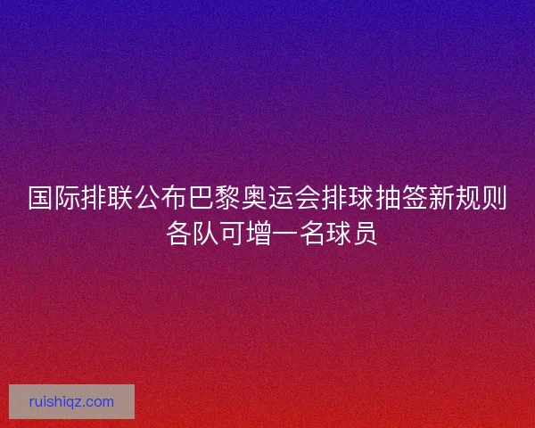 国际排联公布巴黎奥运会排球抽签新规则 各队可增一名球员 国际排联公布巴黎奥运会排球抽签新规则 各队可增一名球员
