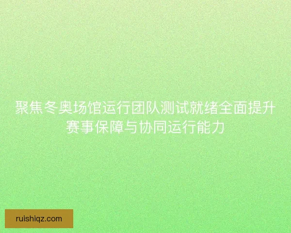 聚焦冬奥场馆运行团队测试就绪全面提升赛事保障与协同运行能力 聚焦冬奥场馆运行团队测试就绪全面提升赛事保障与协同运行能力