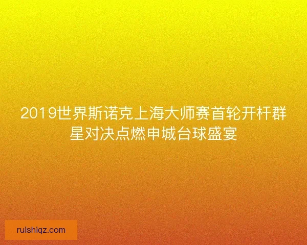 2019世界斯诺克上海大师赛首轮开杆群星对决点燃申城台球盛宴 2019世界斯诺克上海大师赛首轮开杆群星对决点燃申城台球盛宴