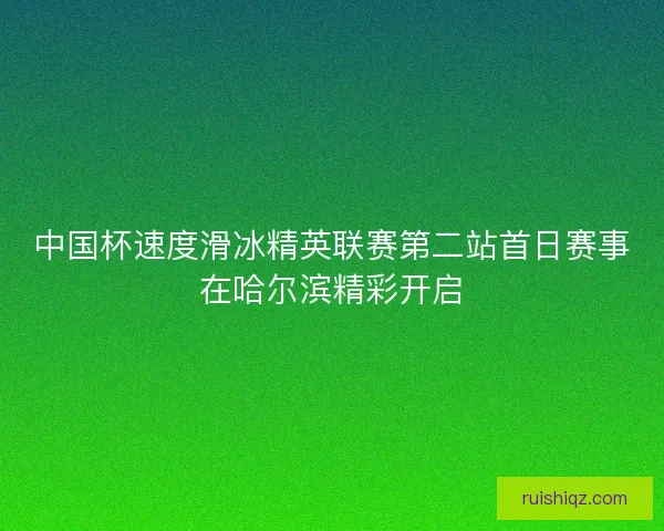 中国杯速度滑冰精英联赛第二站首日赛事在哈尔滨精彩开启 中国杯速度滑冰精英联赛第二站首日赛事在哈尔滨精彩开启