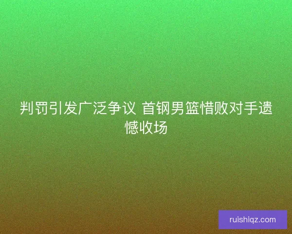 判罚引发广泛争议 首钢男篮惜败对手遗憾收场 判罚引发广泛争议 首钢男篮惜败对手遗憾收场