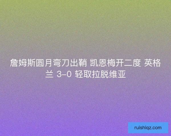 詹姆斯圆月弯刀出鞘 凯恩梅开二度 英格兰 3-0 轻取拉脱维亚
