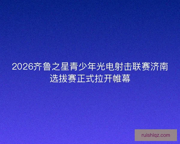 2026齐鲁之星青少年光电射击联赛济南选拔赛正式拉开帷幕 2026齐鲁之星青少年光电射击联赛济南选拔赛正式拉开帷幕