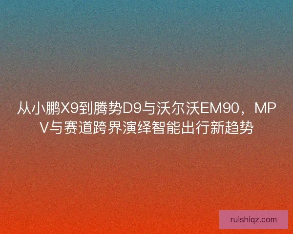 从小鹏X9到腾势D9与沃尔沃EM90,MPV与赛道跨界演绎智能出行新趋势 从小鹏X9到腾势D9与沃尔沃EM90,MPV与赛道跨界演绎智能出行新趋势