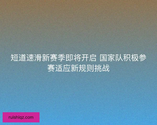 短道速滑新赛季即将开启 国家队积极参赛适应新规则挑战