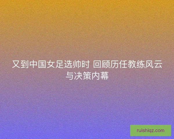又到中国女足选帅时 回顾历任教练风云与决策内幕 又到中国女足选帅时 回顾历任教练风云与决策内幕