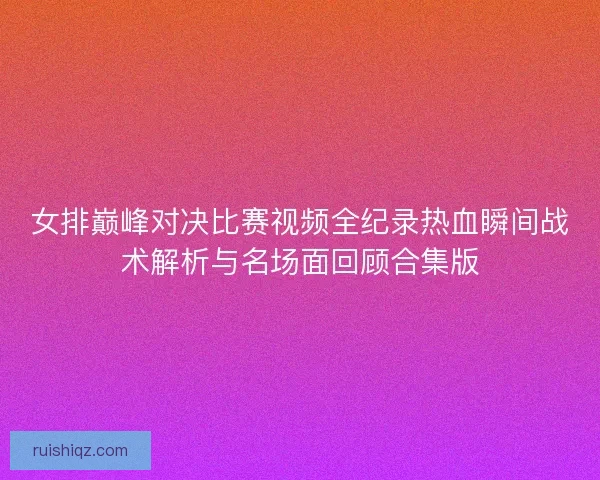 女排巅峰对决比赛视频全纪录热血瞬间战术解析与名场面回顾合集版 女排巅峰对决比赛视频全纪录热血瞬间战术解析与名场面回顾合集版