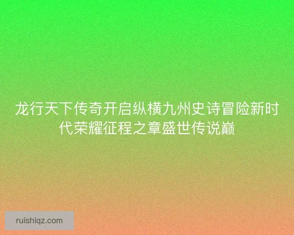 龙行天下传奇开启纵横九州史诗冒险新时代荣耀征程之章盛世传说巅