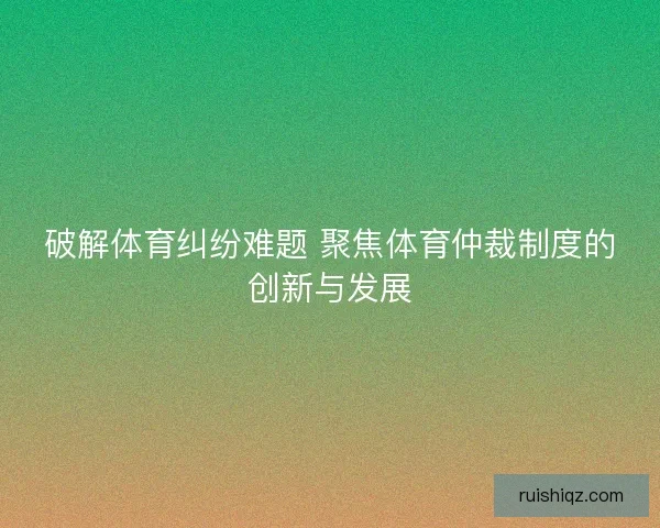 破解体育纠纷难题 聚焦体育仲裁制度的创新与发展