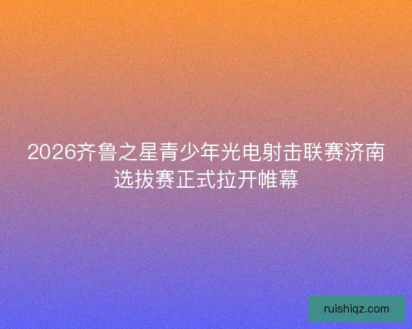 2026齐鲁之星青少年光电射击联赛济南选拔赛正式拉开帷幕 2026齐鲁之星青少年光电射击联赛济南选拔赛正式拉开帷幕
