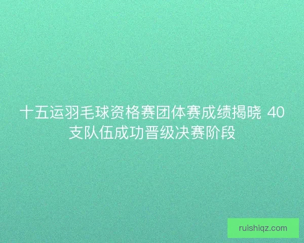 十五运羽毛球资格赛团体赛成绩揭晓 40支队伍成功晋级决赛阶段 十五运羽毛球资格赛团体赛成绩揭晓 40支队伍成功晋级决赛阶段