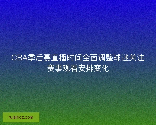 CBA季后赛直播时间全面调整球迷关注赛事观看安排变化