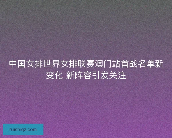 中国女排世界女排联赛澳门站首战名单新变化 新阵容引发关注 中国女排世界女排联赛澳门站首战名单新变化 新阵容引发关注