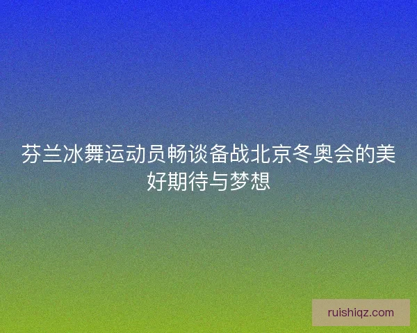 芬兰冰舞运动员畅谈备战北京冬奥会的美好期待与梦想 芬兰冰舞运动员畅谈备战北京冬奥会的美好期待与梦想