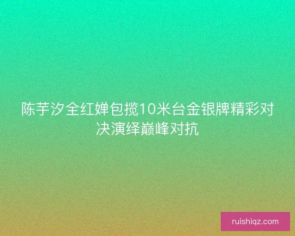 陈芋汐全红婵包揽10米台金银牌精彩对决演绎巅峰对抗 陈芋汐全红婵包揽10米台金银牌精彩对决演绎巅峰对抗