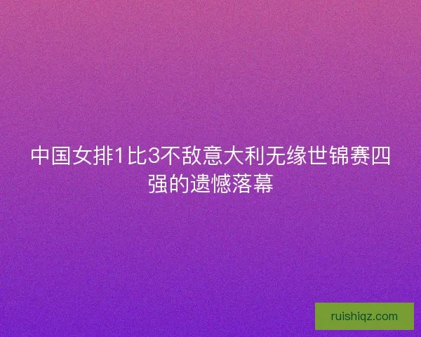 中国女排1比3不敌意大利无缘世锦赛四强的遗憾落幕 中国女排1比3不敌意大利无缘世锦赛四强的遗憾落幕