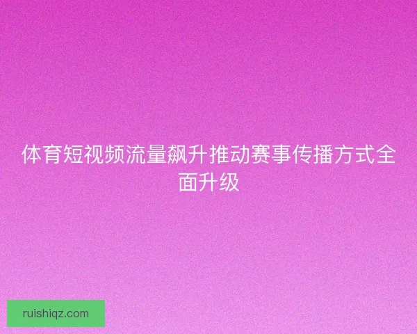 体育短视频流量飙升推动赛事传播方式全面升级 体育短视频流量飙升推动赛事传播方式全面升级