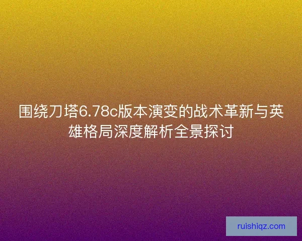 围绕刀塔6.78c版本演变的战术革新与英雄格局深度解析全景探讨
